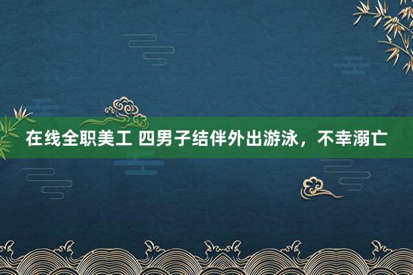 在线全职美工 四男子结伴外出游泳，不幸溺亡