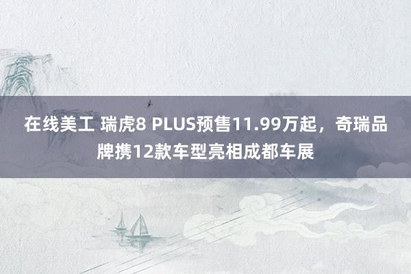 在线美工 瑞虎8 PLUS预售11.99万起，奇瑞品牌携12款车型亮相成都车展