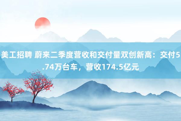 美工招聘 蔚来二季度营收和交付量双创新高：交付5.74万台车，营收174.5亿元