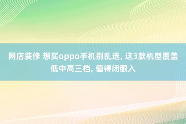 网店装修 想买oppo手机别乱选, 这3款机型覆盖低中高三档, 值得闭眼入