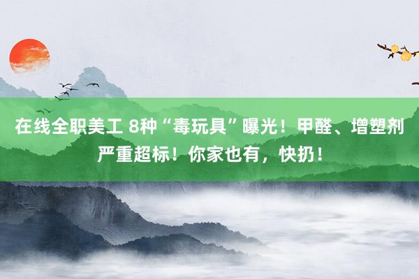 在线全职美工 8种“毒玩具”曝光！甲醛、增塑剂严重超标！你家也有，快扔！