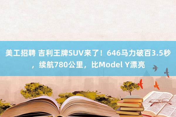 美工招聘 吉利王牌SUV来了！646马力破百3.5秒，续航780公里，比Model Y漂亮