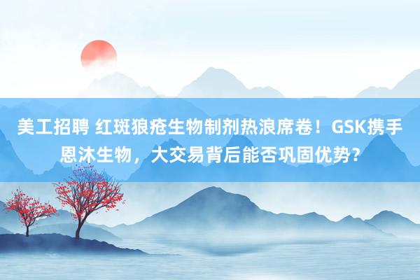 美工招聘 红斑狼疮生物制剂热浪席卷！GSK携手恩沐生物，大交易背后能否巩固优势？